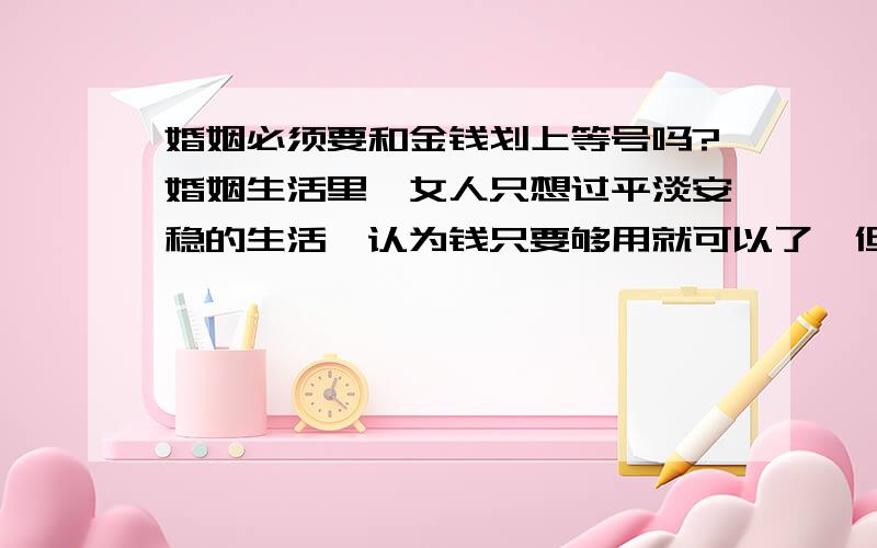 婚姻必须要和金钱划上等号吗?婚姻生活里,女人只想过平淡安稳的生活,认为钱只要够用就可以了,但是男人总认为一个家庭钱不能只够用就可以了,还要赚更多的钱,但是作为女人能力是有限的,