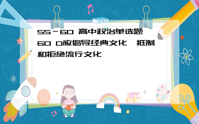 55～60 高中政治单选题 60 D应倡导经典文化,抵制和拒绝流行文化