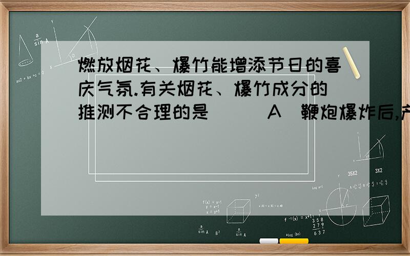 燃放烟花、爆竹能增添节日的喜庆气氛.有关烟花、爆竹成分的推测不合理的是 ( )A．鞭炮爆炸后,产生有刺激性气味的气体,说明鞭炮中可能含有硫粉B．燃放烟花时,发出耀眼的自光,说明烟花