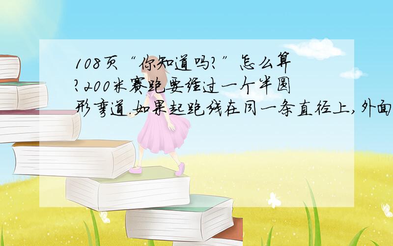 108页“你知道吗?”怎么算?200米赛跑要经过一个半圆形弯道.如果起跑线在同一条直径上,外面的弯道要比里面的弯道.长一些.跑道宽1.2米,也就是外面的每一圈圆的半径都要比里面一圈圆的半径