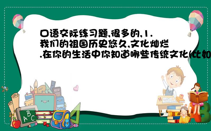 口语交际练习题,很多的,1.我们的祖国历史悠久,文化灿烂.在你的生活中你知道哪些传统文化(比如茶文化、酒文化、食文化等等),请介绍出来吧!通过介绍这种文化后,再说说你的感受.2.小芳同