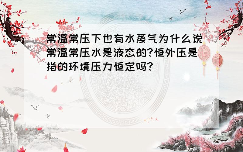 常温常压下也有水蒸气为什么说常温常压水是液态的?恒外压是指的环境压力恒定吗?