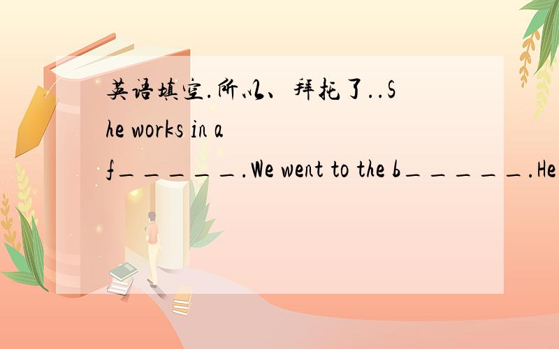 英语填空.所以、拜托了..She works in a f_____.We went to the b_____.He often eats a hamburger and P________ chips.