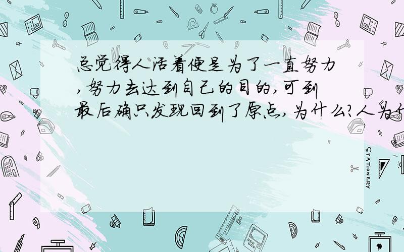 总觉得人活着便是为了一直努力,努力去达到自己的目的,可到最后确只发现回到了原点,为什么?人为什么...总觉得人活着便是为了一直努力,努力去达到自己的目的,可到最后确只发现回到了原