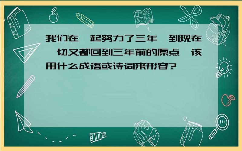 我们在一起努力了三年,到现在一切又都回到三年前的原点,该用什么成语或诗词来形容?