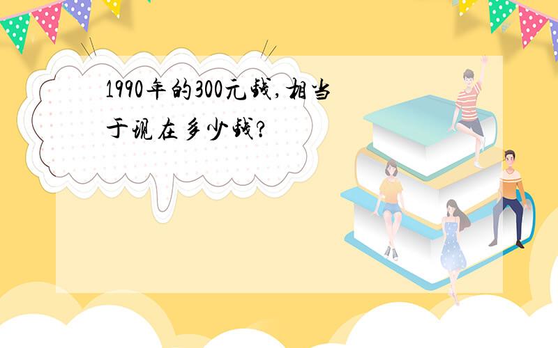 1990年的300元钱,相当于现在多少钱?