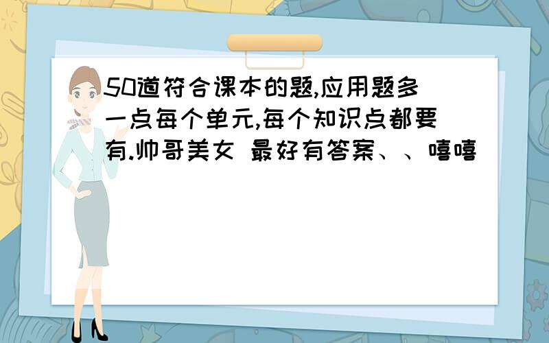 50道符合课本的题,应用题多一点每个单元,每个知识点都要有.帅哥美女 最好有答案、、嘻嘻