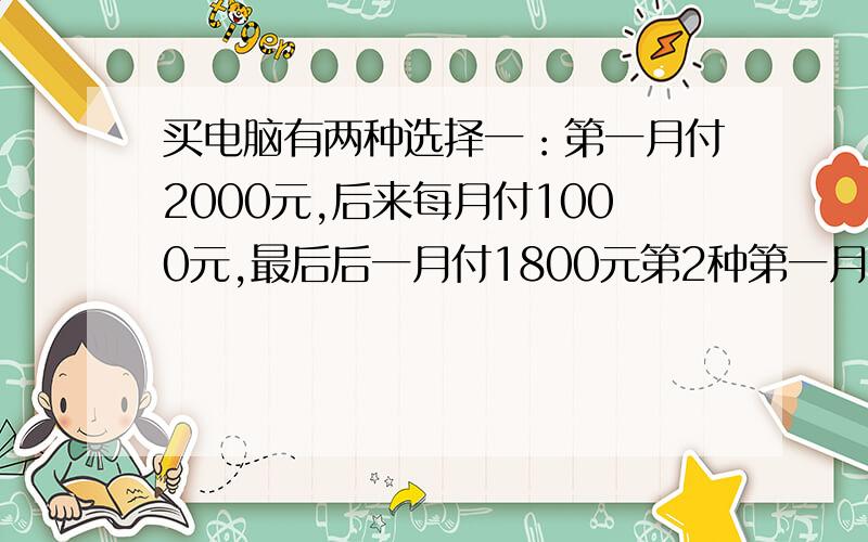 买电脑有两种选择一：第一月付2000元,后来每月付1000元,最后后一月付1800元第2种第一月付1500元,后来每付1200元.两种选择,付钱的月数相同,求电脑多少钱?