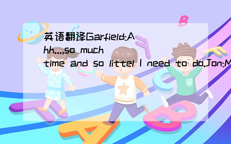 英语翻译Garfield:Ahh...,so much time and so littel I need to do.Jon:Mouse!Garfield:No,thanks,I'm full.Jon:Get him,Garfield!Garfield:Get him,Jon.Garfield:It's always got to be smashing and crashing.Nobody poisons anymore.There's my ball!Jon:What g