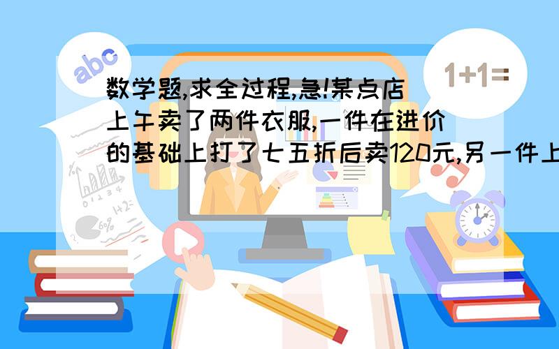 数学题,求全过程,急!某点店上午卖了两件衣服,一件在进价的基础上打了七五折后卖120元,另一件上衣在进价的基础上提价25%后卖120元,商场卖这几件上衣是赚了,还是亏了,赚了赚多少?亏了亏多