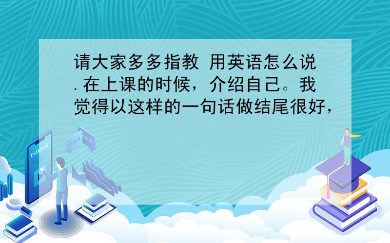 请大家多多指教 用英语怎么说.在上课的时候，介绍自己。我觉得以这样的一句话做结尾很好，