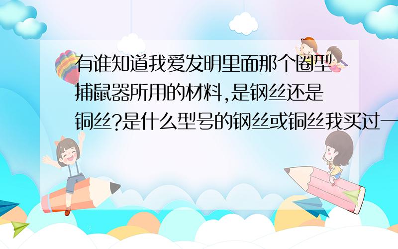 有谁知道我爱发明里面那个圈型捕鼠器所用的材料,是钢丝还是铜丝?是什么型号的钢丝或铜丝我买过一些比较细的多股钢丝,结果捕到老鼠后让它跑了,因为钢丝圈有弹性,老鼠只要稍放松,钢丝