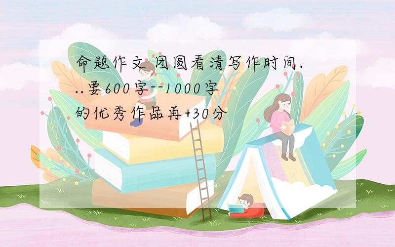 命题作文 团圆看清写作时间...要600字--1000字的优秀作品再+30分