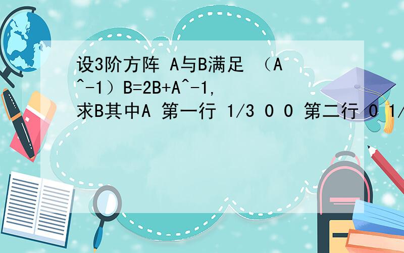 设3阶方阵 A与B满足 （A^-1）B=2B+A^-1,求B其中A 第一行 1/3 0 0 第二行 0 1/4 0 第三行 0 0 1/6