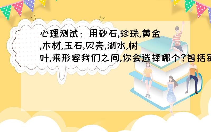 心理测试：用砂石,珍珠,黄金,木材,玉石,贝壳,湖水,树叶,来形容我们之间,你会选择哪个?包括每个东西代表什么?