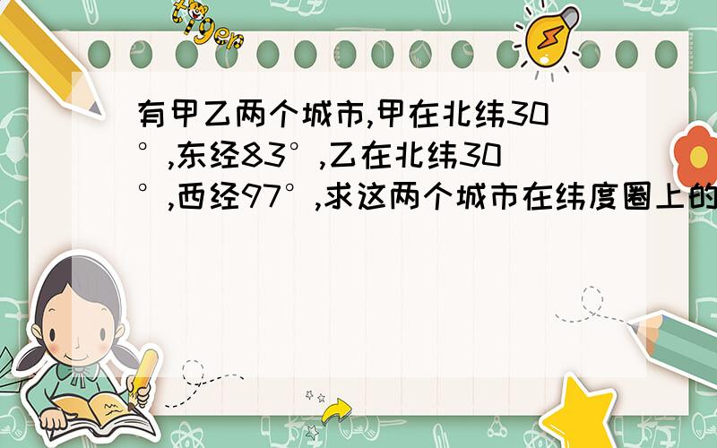 有甲乙两个城市,甲在北纬30°,东经83°,乙在北纬30°,西经97°,求这两个城市在纬度圈上的距离与它们在地球表面上的球面距离的比.