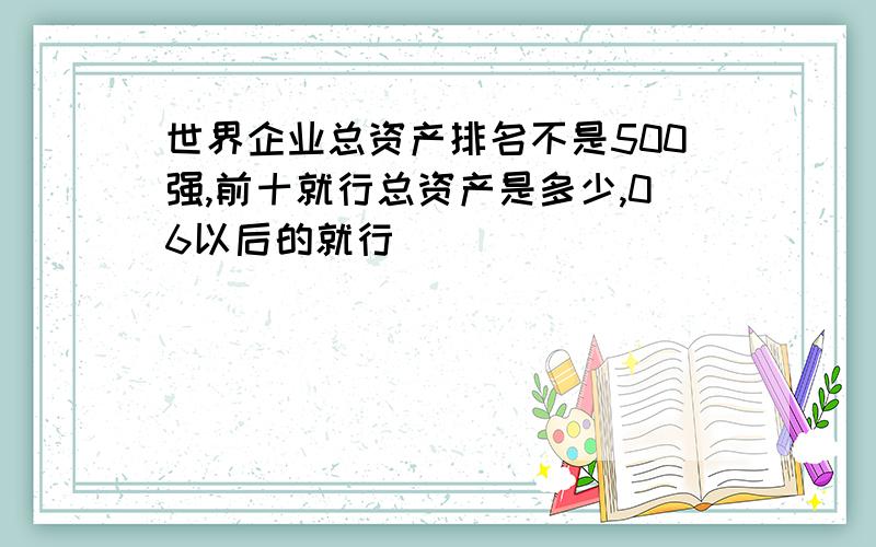 世界企业总资产排名不是500强,前十就行总资产是多少,06以后的就行