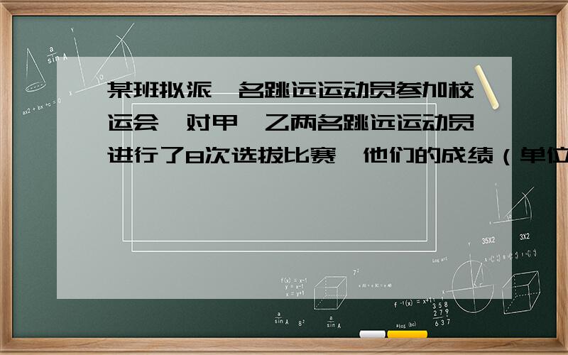 某班拟派一名跳远运动员参加校运会,对甲、乙两名跳远运动员进行了8次选拔比赛,他们的成绩（单位：m）如下甲：3.68    3.65   3.68   3.69   3.74   3.73   3.68   3.67乙：3.60    3.73   3.72   3.61   3.62   3.7