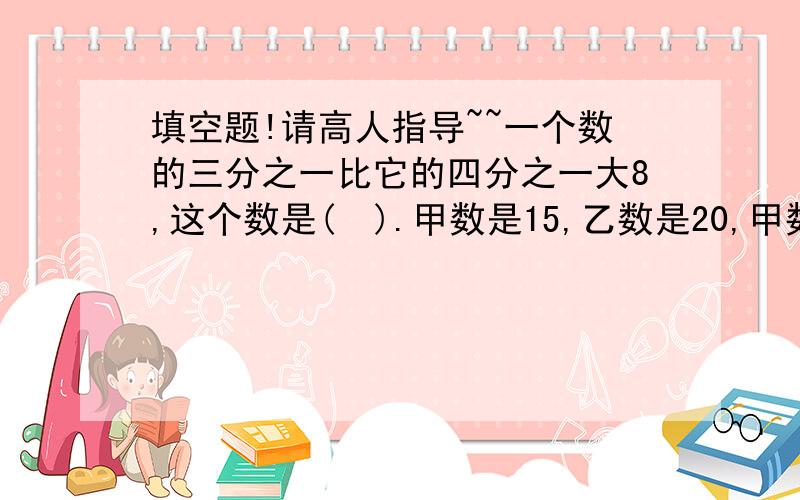 填空题!请高人指导~~一个数的三分之一比它的四分之一大8,这个数是(  ).甲数是15,乙数是20,甲数比乙数少几分之几,乙数比甲数多几分之几?一段路程,甲用4小时走完,乙用6小时走完.两人同时从