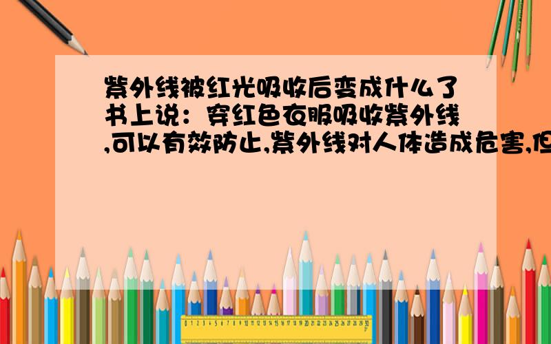 紫外线被红光吸收后变成什么了书上说：穿红色衣服吸收紫外线,可以有效防止,紫外线对人体造成危害,但是,被吸收的紫外线是被改变波长、频率了,还是被储存了,要是储存起来是不是对人体