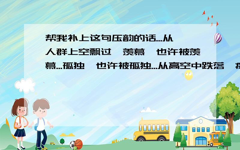 帮我补上这句压韵的话...从人群上空飘过,羡慕,也许被羡慕...孤独,也许被孤独...从高空中跌落,疼痛,或许很疼痛...（...,.或许.）（希望后面那个词段是种坚强的和坚持的表意,不是消极的）