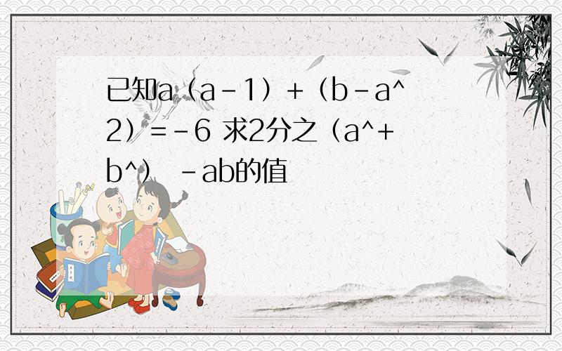 已知a（a-1）+（b-a^2）=-6 求2分之（a^+b^） -ab的值