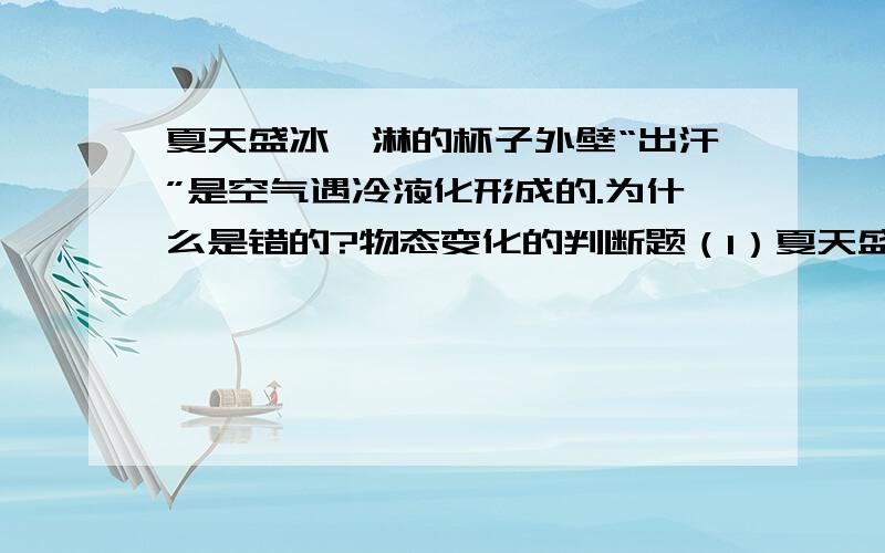 夏天盛冰淇淋的杯子外壁“出汗”是空气遇冷液化形成的.为什么是错的?物态变化的判断题（1）夏天盛冰淇淋的杯子外壁“出汗”是空气遇冷液化形成的（2）严寒冬天玻璃窗户上的冰花,是