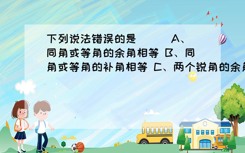 下列说法错误的是（ ） A、同角或等角的余角相等 B、同角或等角的补角相等 C、两个锐角的余角相等 D、两个直角的补角相等