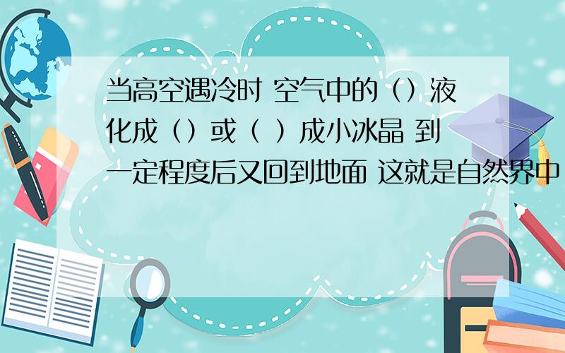 当高空遇冷时 空气中的（）液化成（）或（ ）成小冰晶 到一定程度后又回到地面 这就是自然界中（）大致过