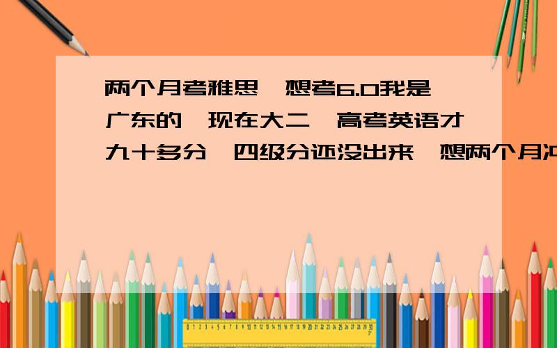 两个月考雅思,想考6.0我是广东的,现在大二,高考英语才九十多分,四级分还没出来,想两个月冲刺一下雅思,想考6分我知道我基础好差,所以才上来想问一下各路人士的复习办法啊计划啊啥的