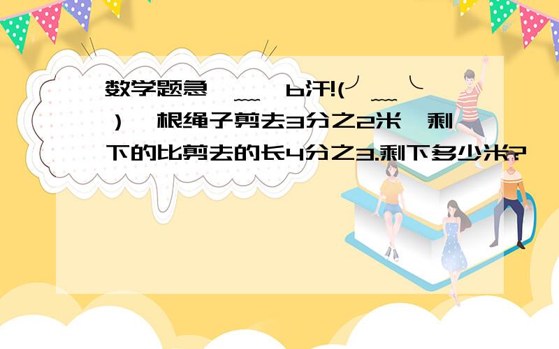 数学题急⊙﹏⊙b汗!(╯﹏╰）一根绳子剪去3分之2米,剩下的比剪去的长4分之3.剩下多少米?