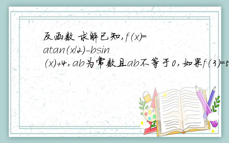 反函数 求解已知,f（x）=atan（x/2）-bsin（x）+4,ab为常数且ab不等于0,如果f（3）=5,则f（2004π-3）的值为?