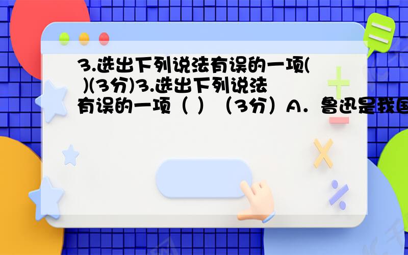 3.选出下列说法有误的一项( )(3分)3.选出下列说法有误的一项（ ）（3分）A．鲁迅是我国伟大的无产阶级文学家、思想家和革命家.本名周树人,浙江绍兴人.《藤野先生》选自《朝花夕拾》,体