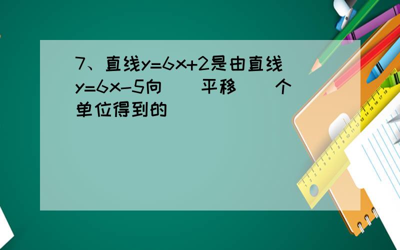 7、直线y=6x+2是由直线y=6x-5向（）平移（）个单位得到的