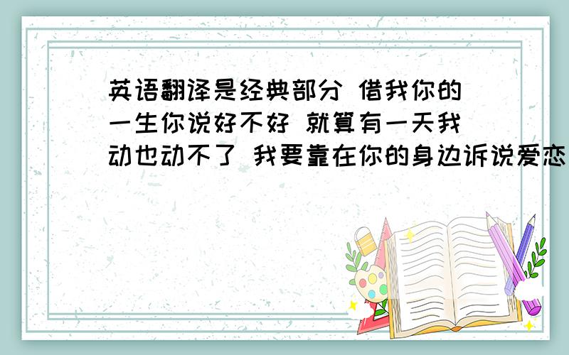 英语翻译是经典部分 借我你的一生你说好不好 就算有一天我动也动不了 我要靠在你的身边诉说爱恋不变 直到我不能再说你也听不见 这些歌词