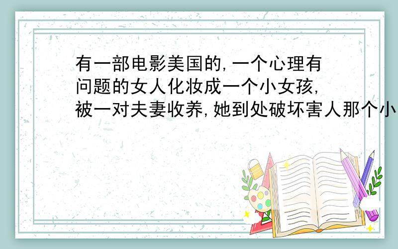 有一部电影美国的,一个心理有问题的女人化妆成一个小女孩,被一对夫妻收养,她到处破坏害人那个小女孩特别狠,卸掉装之后就是个老女人,最后还是被她养父母杀了,这是什么电影啊?