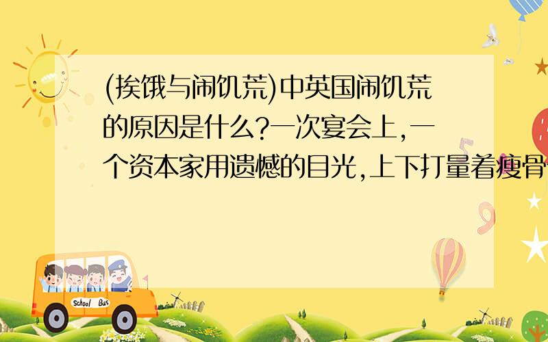 (挨饿与闹饥荒)中英国闹饥荒的原因是什么?一次宴会上,一个资本家用遗憾的目光,上下打量着瘦骨伶仃的萧伯纳,一本正经地说:''看看您的模样,真叫人以为英国人都在挨饿.