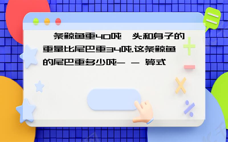 一条鲸鱼重40吨,头和身子的重量比尾巴重34吨.这条鲸鱼的尾巴重多少吨- - 算式