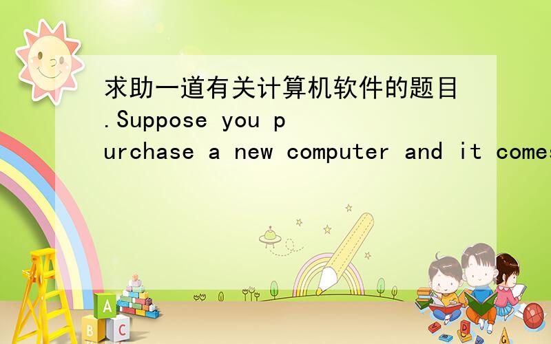 求助一道有关计算机软件的题目.Suppose you purchase a new computer and it comes with Microsoft Office installed.After using this software for 30 days,it displays a message indicating that to keep using it,you will have to pay.This softwar