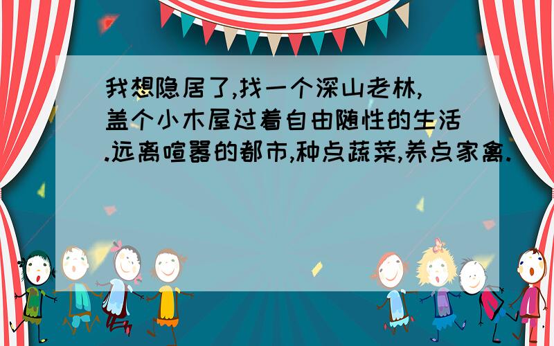 我想隐居了,找一个深山老林,盖个小木屋过着自由随性的生活.远离喧嚣的都市,种点蔬菜,养点家禽.