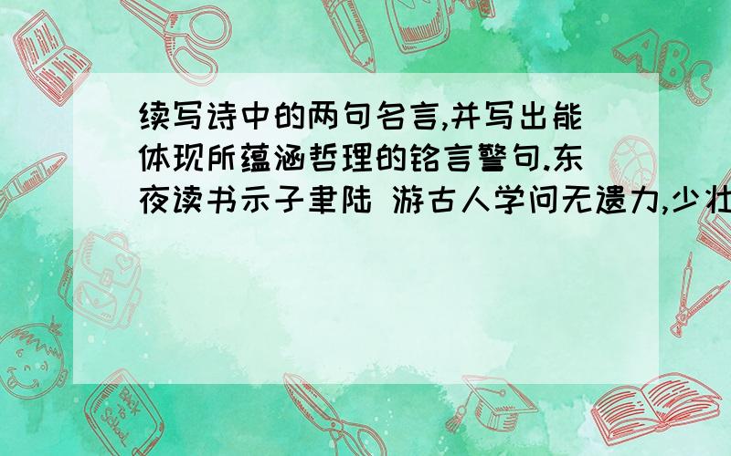 续写诗中的两句名言,并写出能体现所蕴涵哲理的铭言警句.东夜读书示子聿陆 游古人学问无遗力,少壮工夫老始成.（ ）,（ ）.以栓释的名言（ ）,（ ）.