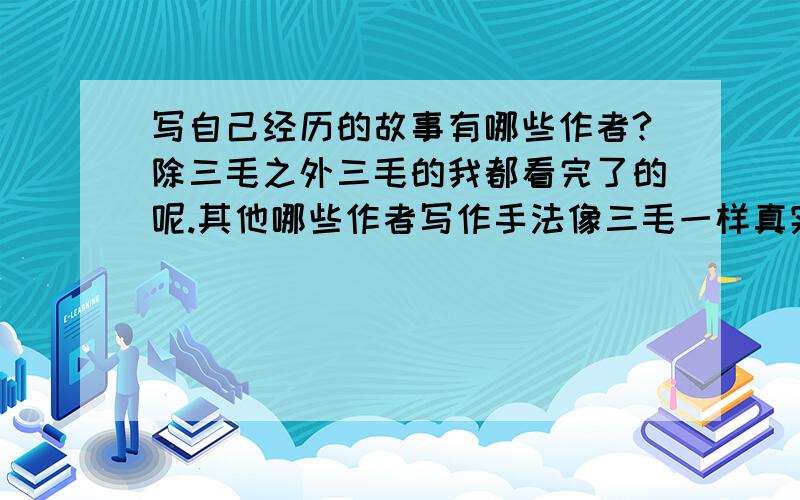 写自己经历的故事有哪些作者?除三毛之外三毛的我都看完了的呢.其他哪些作者写作手法像三毛一样真实?谢谢!