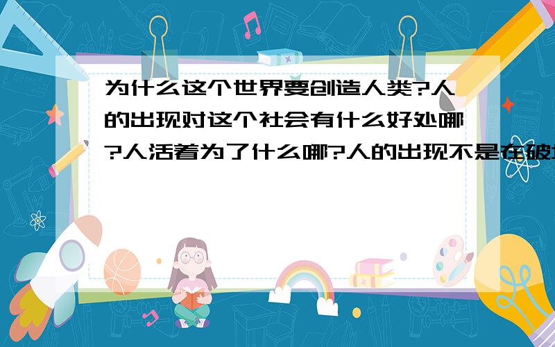 为什么这个世界要创造人类?人的出现对这个社会有什么好处哪?人活着为了什么哪?人的出现不是在破坏这个本来很完美的地球?