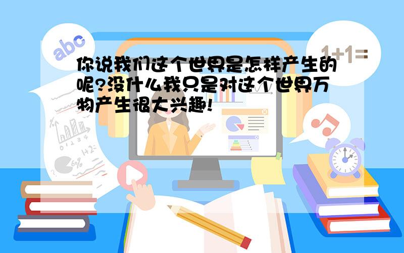 你说我们这个世界是怎样产生的呢?没什么我只是对这个世界万物产生很大兴趣!