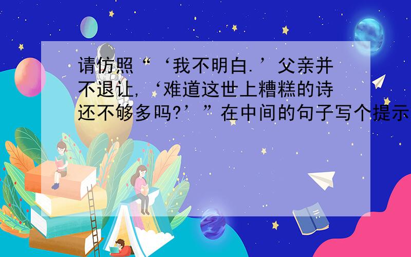 请仿照“‘我不明白.’父亲并不退让,‘难道这世上糟糕的诗还不够多吗?’”在中间的句子写个提示语.