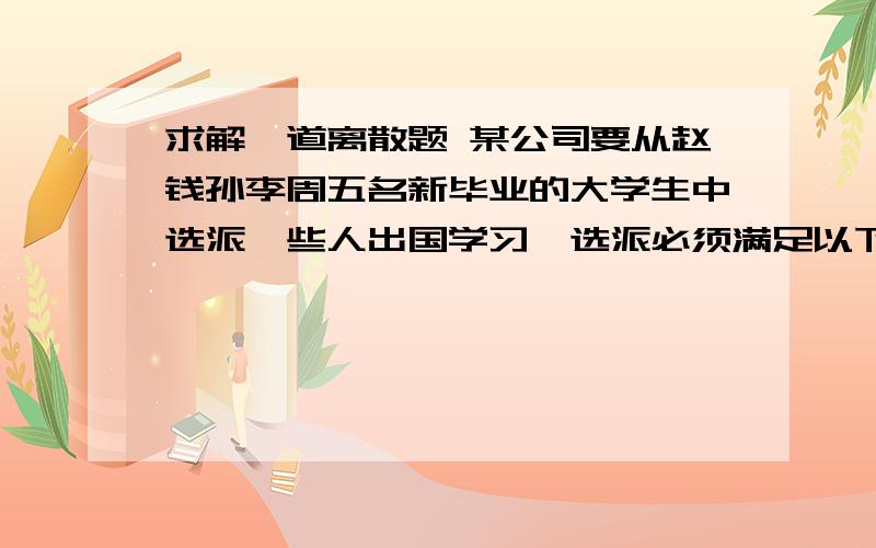 求解一道离散题 某公司要从赵钱孙李周五名新毕业的大学生中选派一些人出国学习,选派必须满足以下条件：（1）若赵去,钱也去 （2）李,周两人中必有一人去 （3）钱,孙两人中去切仅去一人