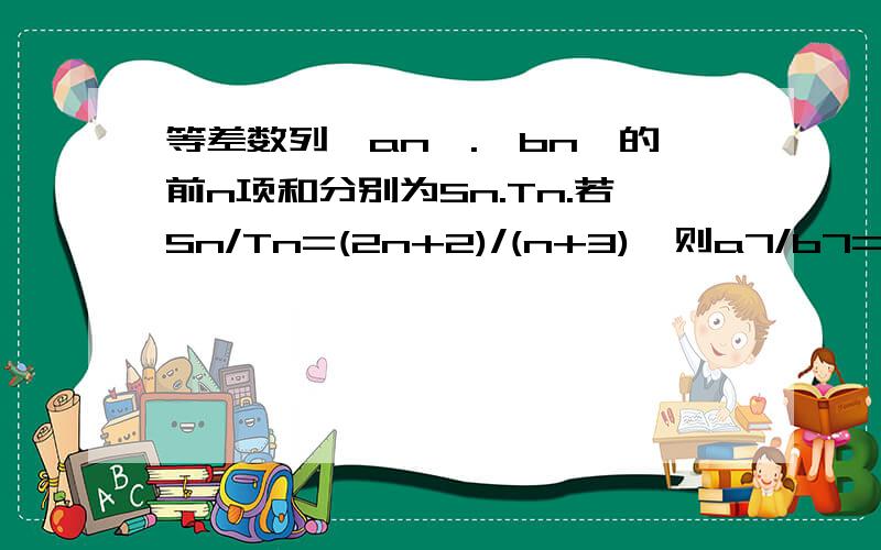 等差数列｛an｝.｛bn｝的前n项和分别为Sn.Tn.若Sn/Tn=(2n+2)/(n+3),则a7/b7=拜托各位了 3Q如题