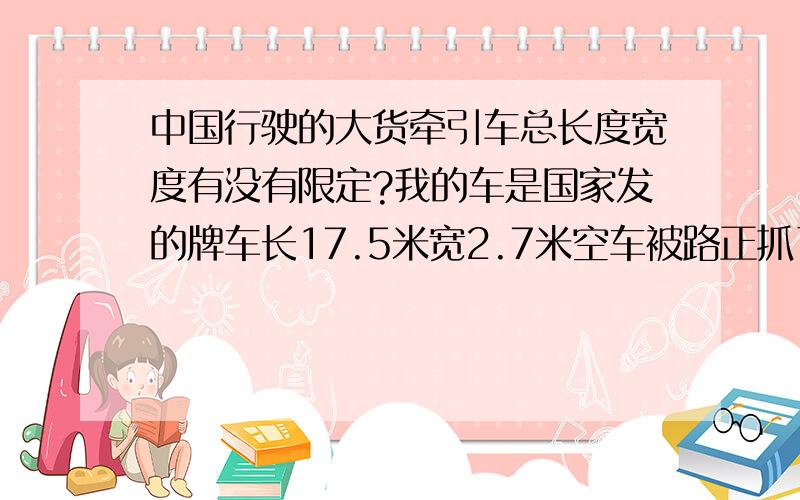 中国行驶的大货牵引车总长度宽度有没有限定?我的车是国家发的牌车长17.5米宽2.7米空车被路正抓了说超限