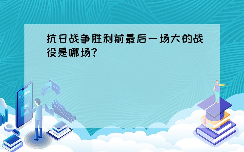 抗日战争胜利前最后一场大的战役是哪场?