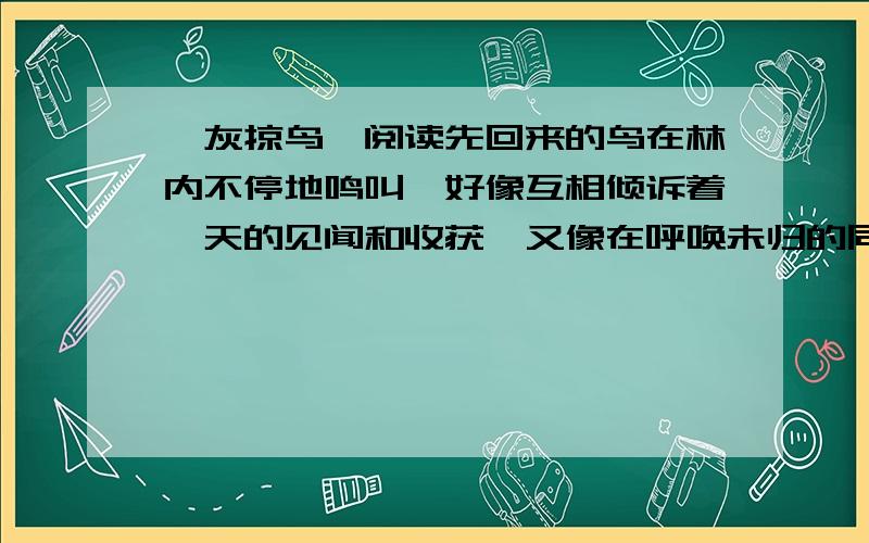 《灰掠鸟》阅读先回来的鸟在林内不停地鸣叫,好像互相倾诉着一天的见闻和收获,又像在呼唤未归的同伴和儿女.后到的鸟与林中的鸟互相应和,边飞边鸣,很快找到自己栖息的处所,与熟悉的伙